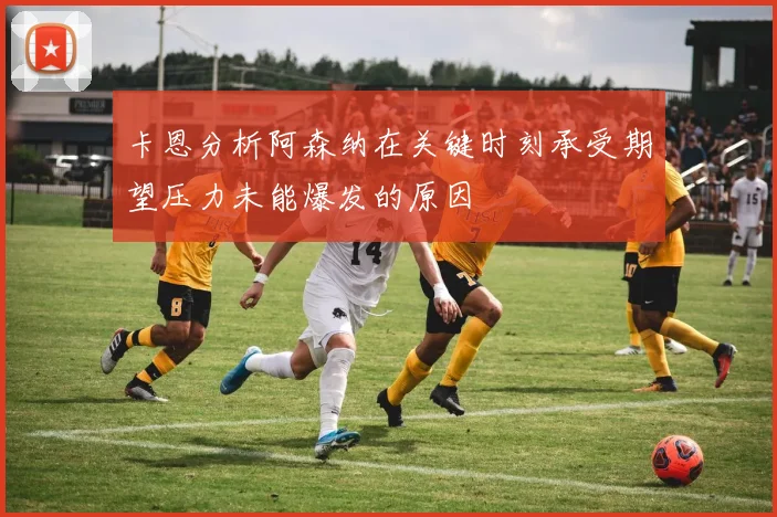 卡恩分析阿森纳在关键时刻承受期望压力未能爆发的原因