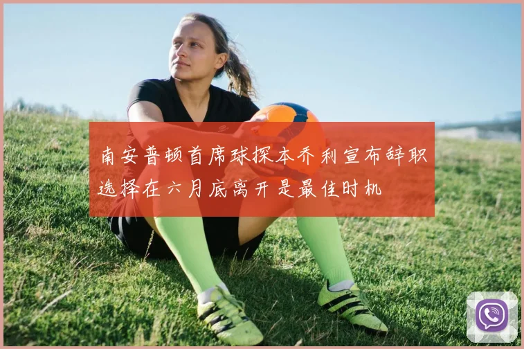 南安普顿首席球探本乔利宣布辞职选择在六月底离开是最佳时机