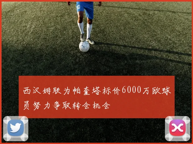 西汉姆联为帕奎塔标价6000万欧球员努力争取转会机会