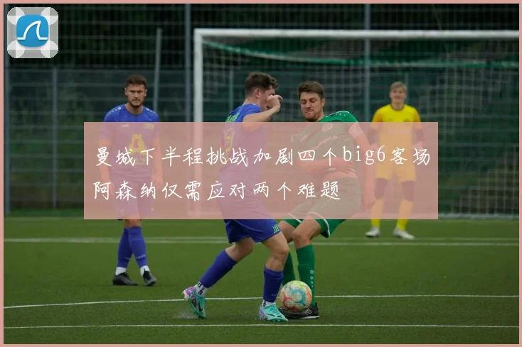 曼城下半程挑战加剧四个big6客场阿森纳仅需应对两个难题