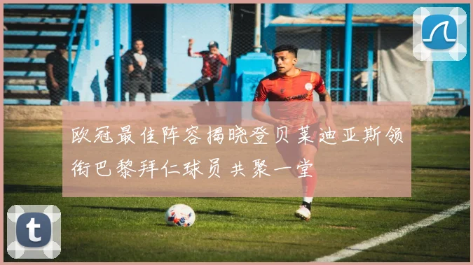 欧冠最佳阵容揭晓登贝莱迪亚斯领衔巴黎拜仁球员共聚一堂