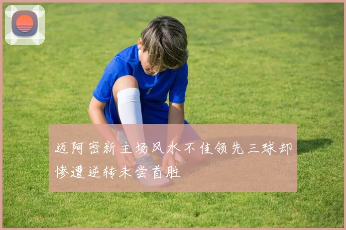 迈阿密新主场风水不佳领先三球却惨遭逆转未尝首胜